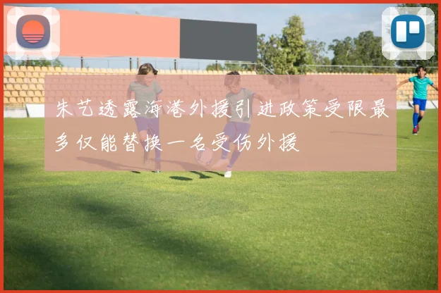 朱艺透露海港外援引进政策受限最多仅能替换一名受伤外援