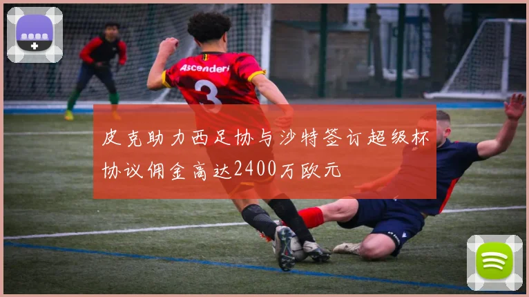 皮克助力西足协与沙特签订超级杯协议佣金高达2400万欧元