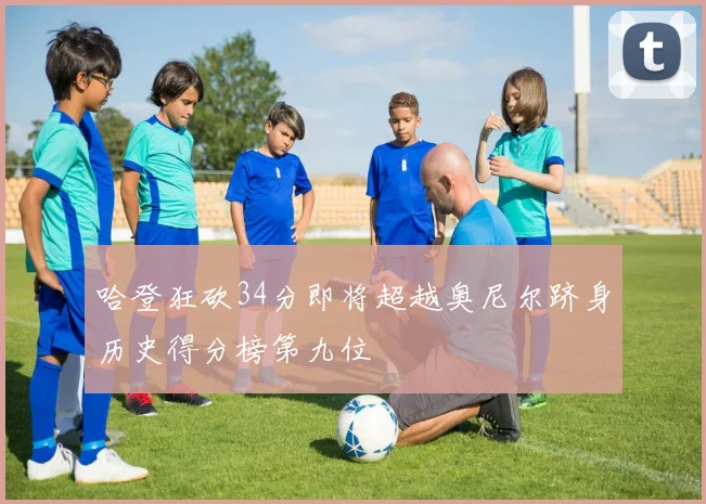 哈登狂砍34分即将超越奥尼尔跻身历史得分榜第九位