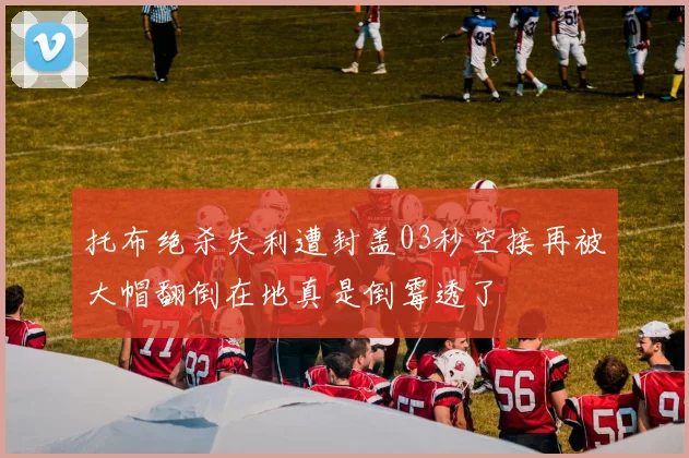 托布绝杀失利遭封盖03秒空接再被大帽翻倒在地真是倒霉透了