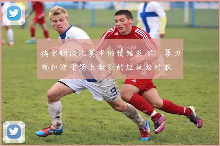 梅尔顿谈比赛中的情绪发泄：暴力隔扣源于场上激烈的垃圾话对抗