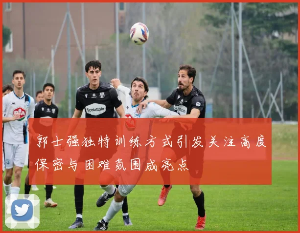 郭士强独特训练方式引发关注高度保密与困难氛围成亮点