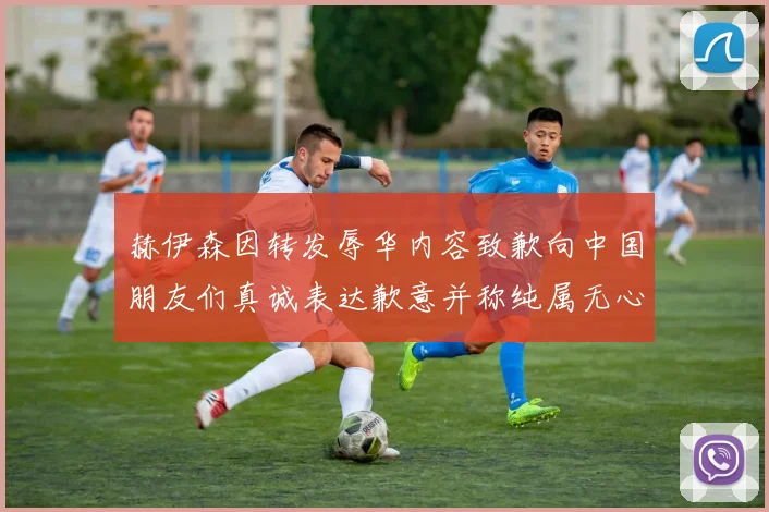 赫伊森因转发辱华内容致歉向中国朋友们真诚表达歉意并称纯属无心之过