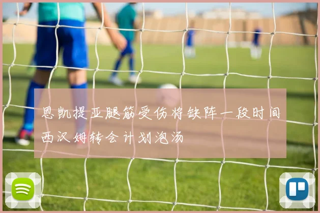 恩凯提亚腿筋受伤将缺阵一段时间西汉姆转会计划泡汤
