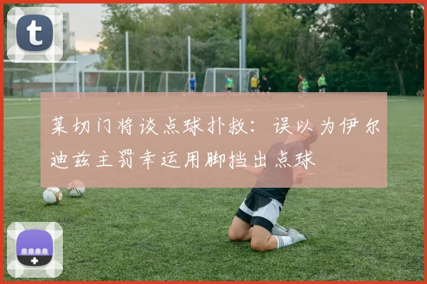 莱切门将谈点球扑救：误以为伊尔迪兹主罚幸运用脚挡出点球