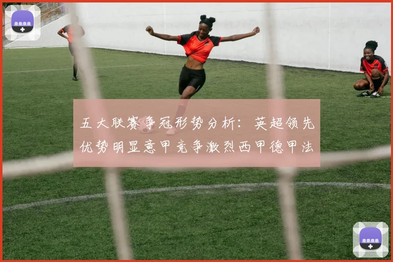五大联赛争冠形势分析：英超领先优势明显意甲竞争激烈西甲德甲法甲差距各异