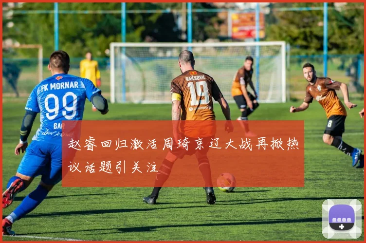 赵睿回归激活周琦京辽大战再掀热议话题引关注