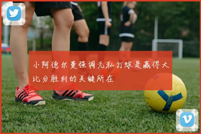 小阿德尔曼强调无私打球是赢得大比分胜利的关键所在