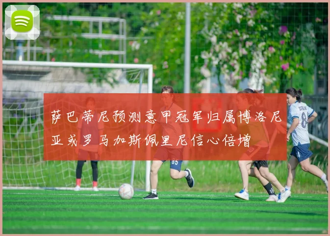 萨巴蒂尼预测意甲冠军归属博洛尼亚或罗马加斯佩里尼信心倍增