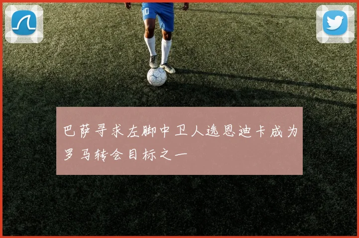 巴萨寻求左脚中卫人选恩迪卡成为罗马转会目标之一
