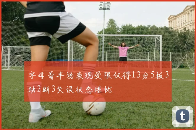 字母哥半场表现受限仅得13分5板3助2断3失误状态堪忧