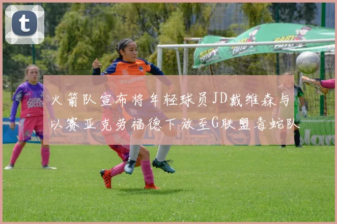 火箭队宣布将年轻球员JD戴维森与以赛亚克劳福德下放至G联盟毒蛇队进行锻炼