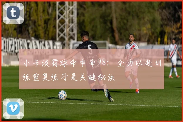 小卡谈罚球命中率98：全力以赴训练重复练习是关键秘诀