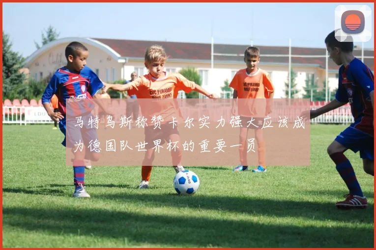 马特乌斯称赞卡尔实力强大应该成为德国队世界杯的重要一员