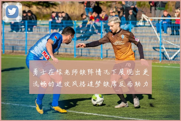 勇士在绿老师缺阵情况下展现出更流畅的进攻风格追梦缺席反而助力球队表现提升