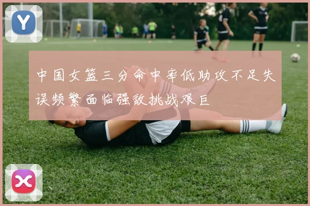 中国女篮三分命中率低助攻不足失误频繁面临强敌挑战艰巨