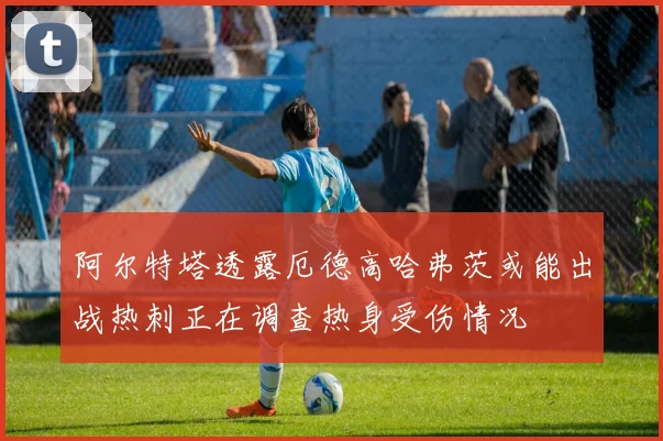 阿尔特塔透露厄德高哈弗茨或能出战热刺正在调查热身受伤情况